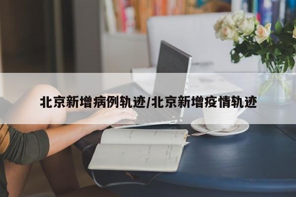 北京新增病例轨迹/北京新增疫情轨迹