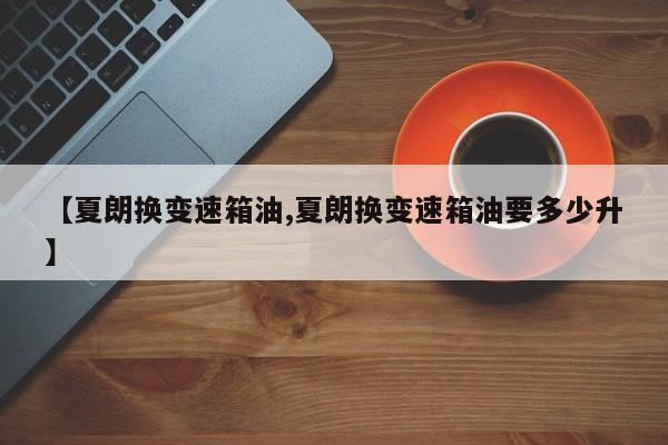 【夏朗换变速箱油,夏朗换变速箱油要多少升】