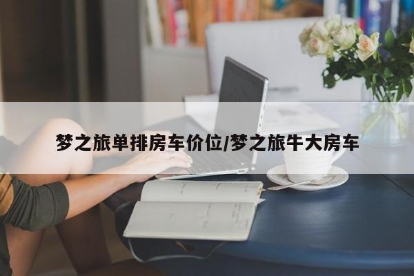 梦之旅单排房车价位/梦之旅牛大房车