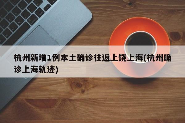 杭州新增1例本土确诊往返上饶上海(杭州确诊上海轨迹)