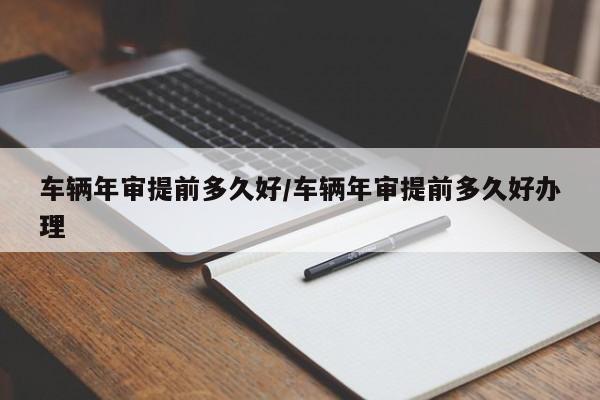 车辆年审提前多久好/车辆年审提前多久好办理
