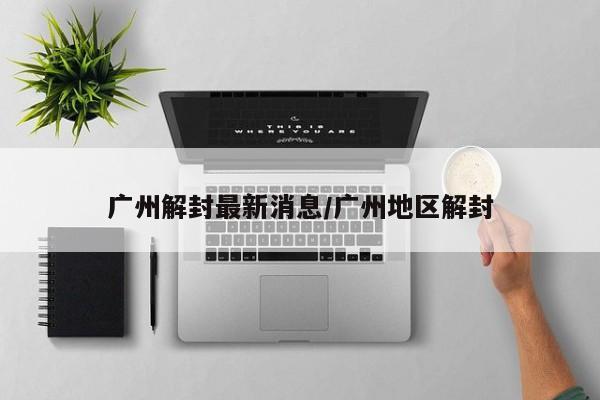 广州解封最新消息/广州地区解封