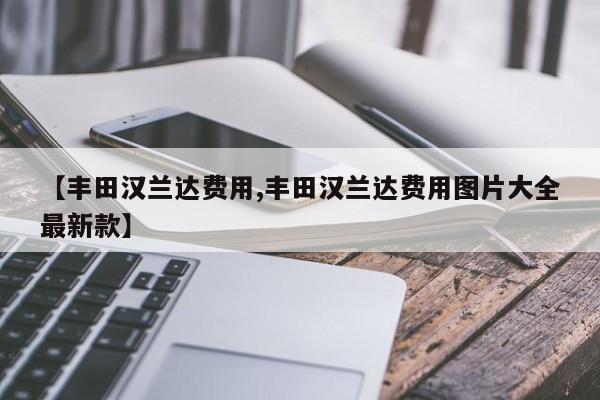 【丰田汉兰达费用,丰田汉兰达费用图片大全最新款】