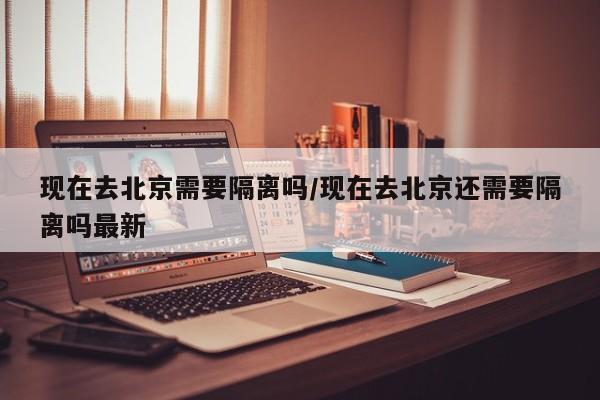 现在去北京需要隔离吗/现在去北京还需要隔离吗最新