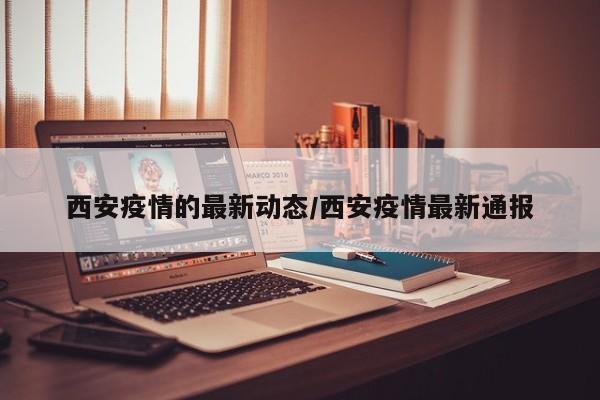 西安疫情的最新动态/西安疫情最新通报