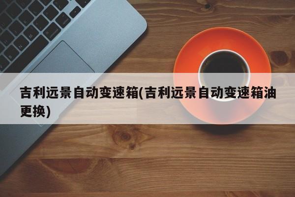 吉利远景自动变速箱(吉利远景自动变速箱油更换)
