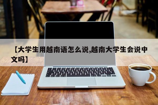 【大学生用越南语怎么说,越南大学生会说中文吗】