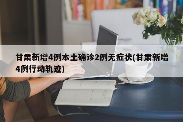 甘肃新增4例本土确诊2例无症状(甘肃新增4例行动轨迹)