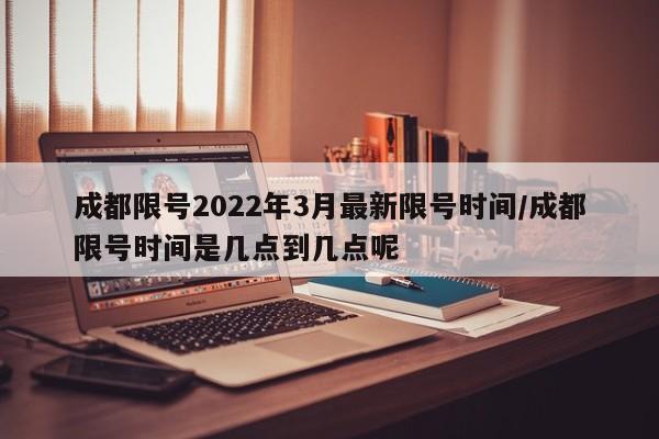 成都限号2022年3月最新限号时间/成都限号时间是几点到几点呢