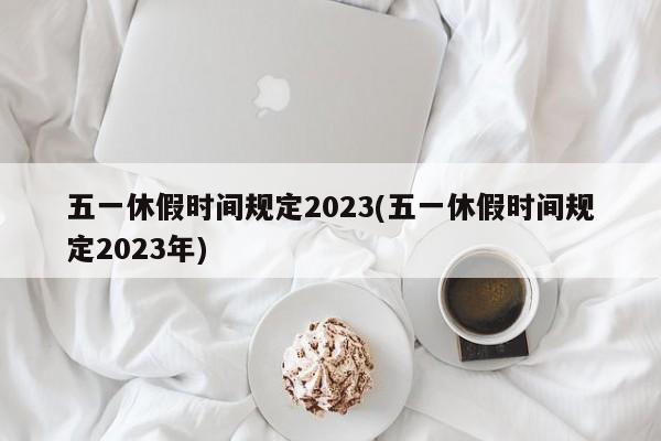五一休假时间规定2023(五一休假时间规定2023年)