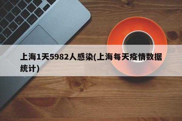 上海1天5982人感染(上海每天疫情数据统计)