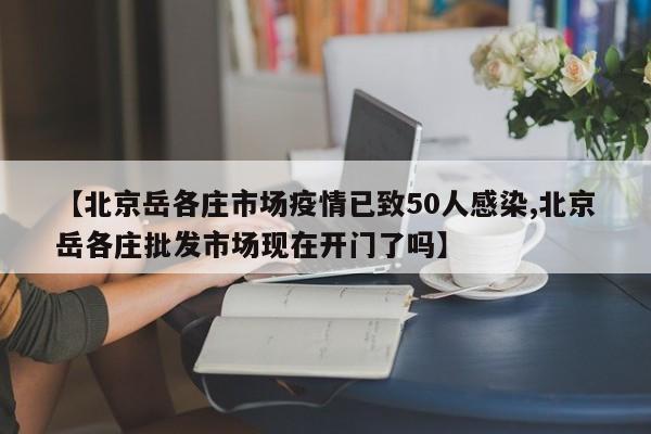 【北京岳各庄市场疫情已致50人感染,北京岳各庄批发市场现在开门了吗】