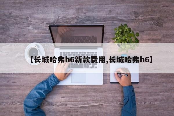 【长城哈弗h6新款费用,长城哈弗h6】