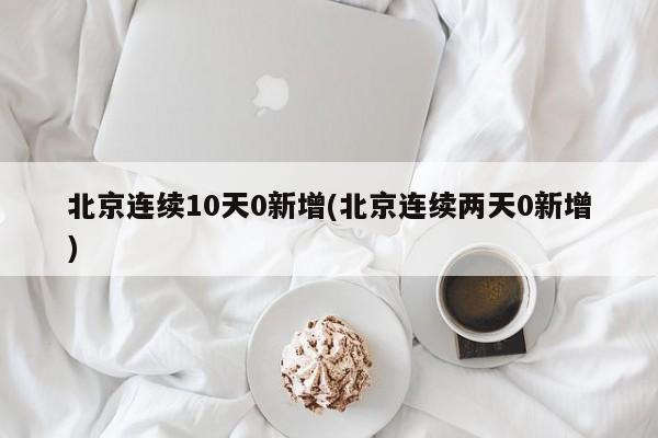 北京连续10天0新增(北京连续两天0新增)