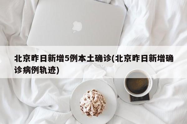 北京昨日新增5例本土确诊(北京昨日新增确诊病例轨迹)