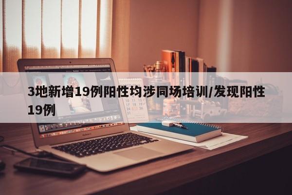 3地新增19例阳性均涉同场培训/发现阳性19例