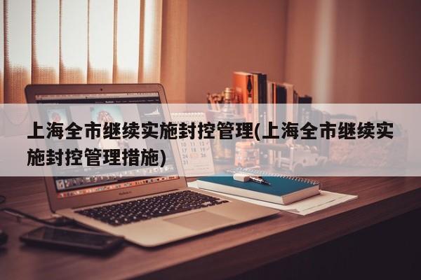 上海全市继续实施封控管理(上海全市继续实施封控管理措施)