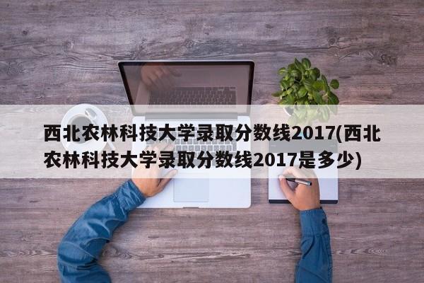 西北农林科技大学录取分数线2017(西北农林科技大学录取分数线2017是多少)