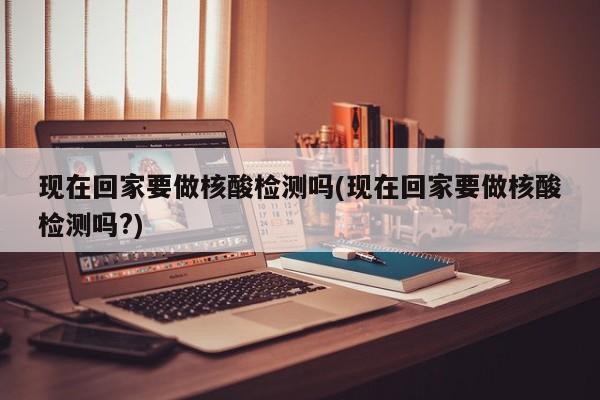 现在回家要做核酸检测吗(现在回家要做核酸检测吗?)