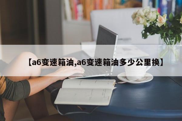 【a6变速箱油,a6变速箱油多少公里换】