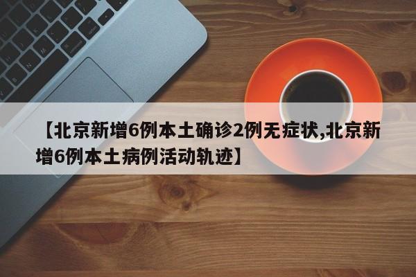 【北京新增6例本土确诊2例无症状,北京新增6例本土病例活动轨迹】