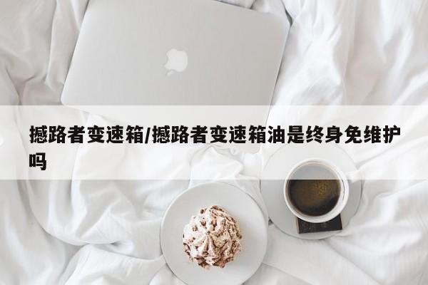 撼路者变速箱/撼路者变速箱油是终身免维护吗