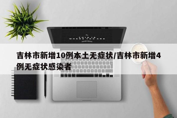 吉林市新增10例本土无症状/吉林市新增4例无症状感染者