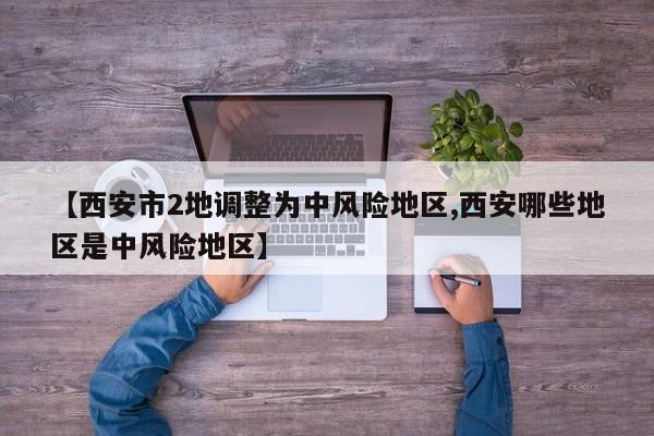 【西安市2地调整为中风险地区,西安哪些地区是中风险地区】
