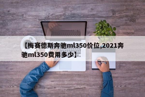 【梅赛德斯奔驰ml350价位,2021奔驰ml350费用多少】