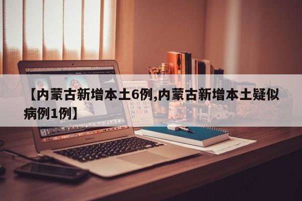 【内蒙古新增本土6例,内蒙古新增本土疑似病例1例】
