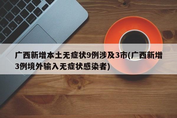 广西新增本土无症状9例涉及3市(广西新增3例境外输入无症状感染者)
