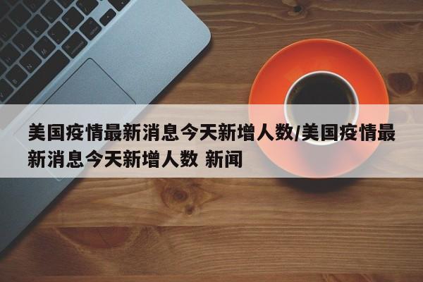 美国疫情最新消息今天新增人数/美国疫情最新消息今天新增人数 新闻