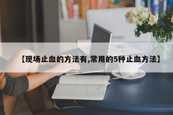 【现场止血的方法有,常用的5种止血方法】