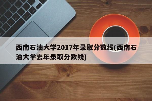 西南石油大学2017年录取分数线(西南石油大学去年录取分数线)