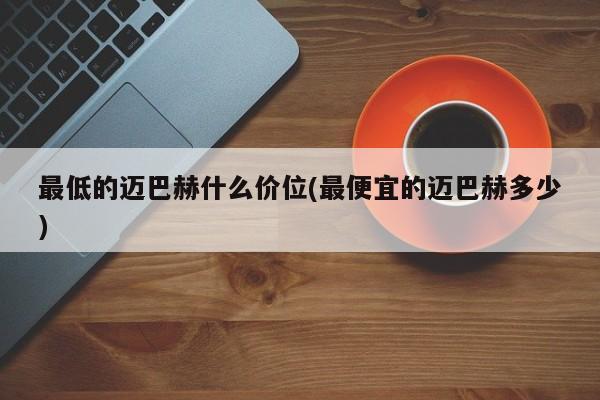 最低的迈巴赫什么价位(最便宜的迈巴赫多少)
