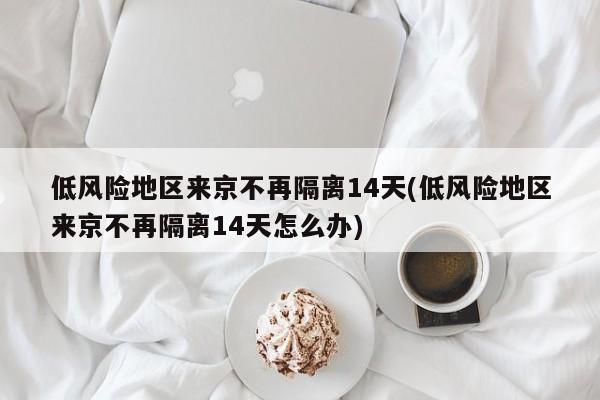 低风险地区来京不再隔离14天(低风险地区来京不再隔离14天怎么办)
