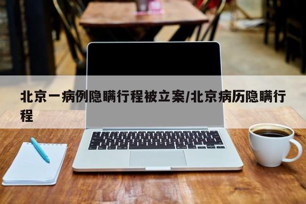 北京一病例隐瞒行程被立案/北京病历隐瞒行程