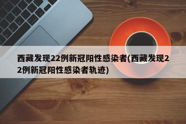 西藏发现22例新冠阳性感染者(西藏发现22例新冠阳性感染者轨迹)