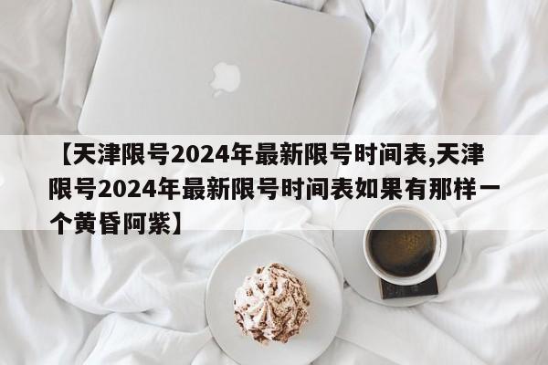 【天津限号2024年最新限号时间表,天津限号2024年最新限号时间表如果有那样一个黄昏阿紫】