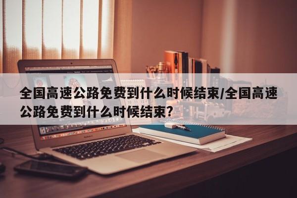 全国高速公路免费到什么时候结束/全国高速公路免费到什么时候结束?