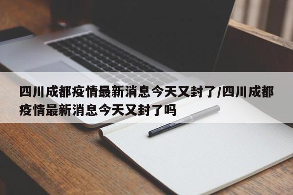 四川成都疫情最新消息今天又封了/四川成都疫情最新消息今天又封了吗