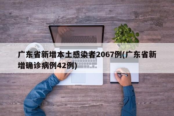 广东省新增本土感染者2067例(广东省新增确诊病例42例)