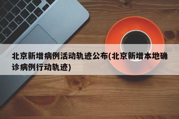 北京新增病例活动轨迹公布(北京新增本地确诊病例行动轨迹)