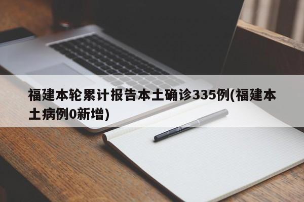福建本轮累计报告本土确诊335例(福建本土病例0新增)
