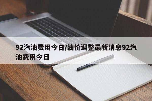 92汽油费用今日/油价调整最新消息92汽油费用今日