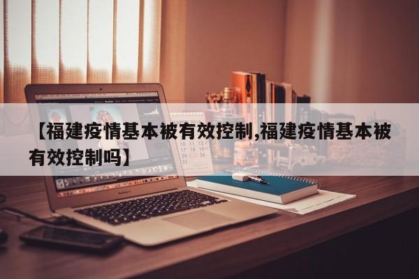 【福建疫情基本被有效控制,福建疫情基本被有效控制吗】