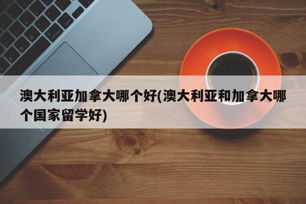 澳大利亚加拿大哪个好(澳大利亚和加拿大哪个国家留学好)