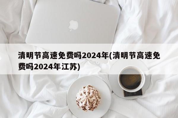 清明节高速免费吗2024年(清明节高速免费吗2024年江苏)