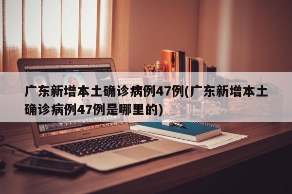 广东新增本土确诊病例47例(广东新增本土确诊病例47例是哪里的)