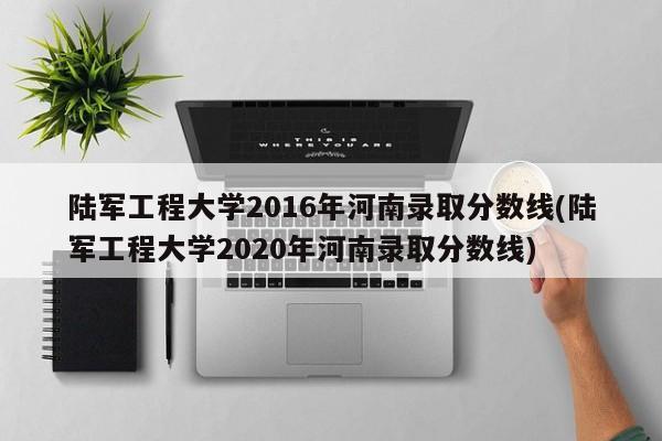 陆军工程大学2016年河南录取分数线(陆军工程大学2020年河南录取分数线)